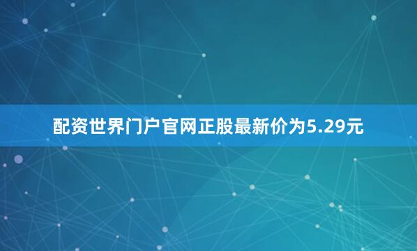 配资世界门户官网正股最新价为5.29元