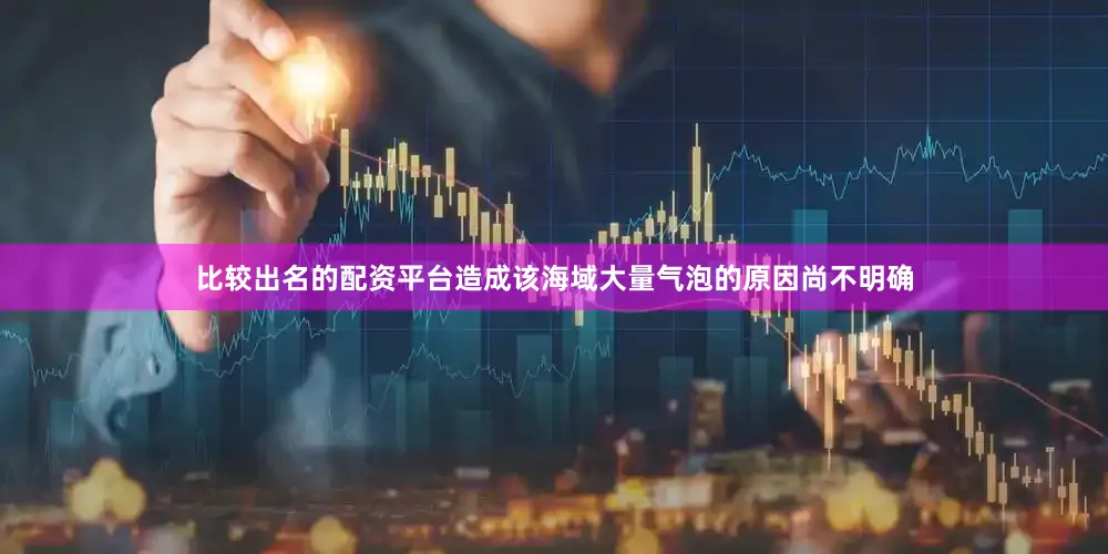 比较出名的配资平台造成该海域大量气泡的原因尚不明确