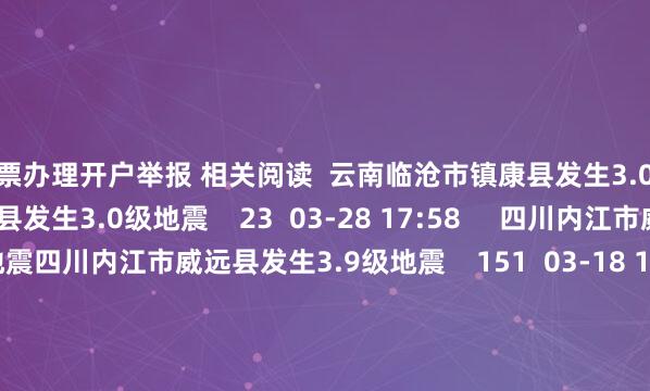 股票办理开户举报 相关阅读  云南临沧市镇康县发生3.0级地震云南临沧市镇康县发生3.0级地震    23  03-28 17:58     四川内江市威远县发生3.9级地震四川内江市威远县发生3.9级地震    151  03-18 19:31     四川宜宾市长宁县发生3.8级地震四川宜宾市长宁县发生3.8级地震    46  03-02 15:20     日本本州南岸近海发生5.8级地震