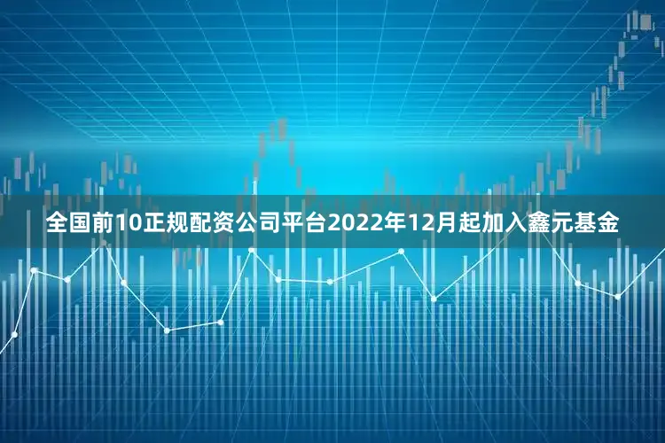 全国前10正规配资公司平台2022年12月起加入鑫元基金