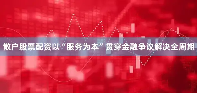 散户股票配资以“服务为本”贯穿金融争议解决全周期