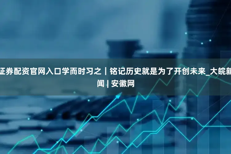 证券配资官网入口学而时习之｜铭记历史就是为了开创未来_大皖新闻 | 安徽网