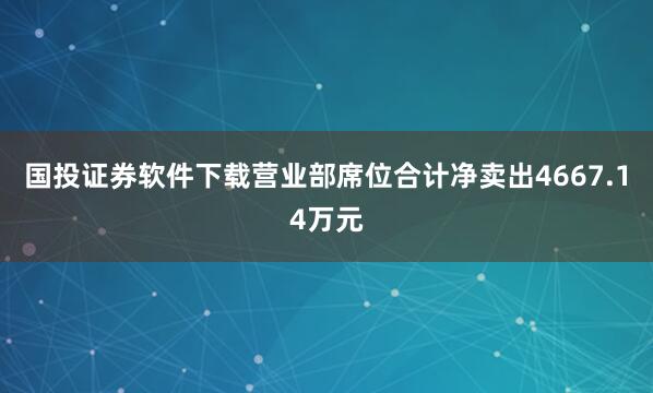 国投证券软件下载营业部席位合计净卖出4667.14万元
