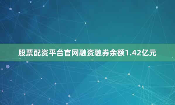 股票配资平台官网融资融券余额1.42亿元