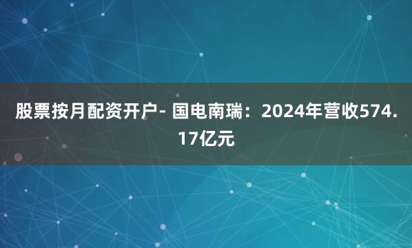 股票按月配资开户- 国电南瑞：2024年营收574.17亿元
