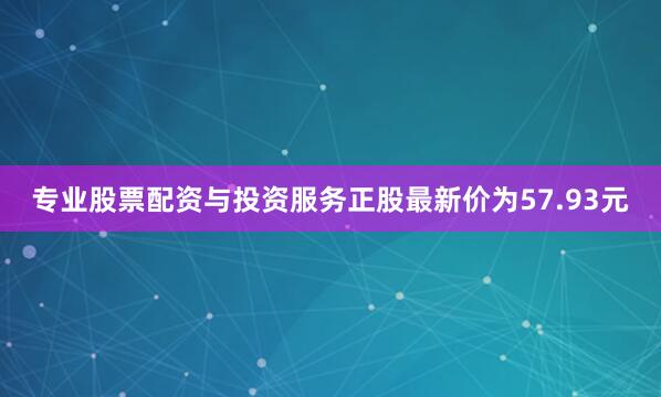 专业股票配资与投资服务正股最新价为57.93元