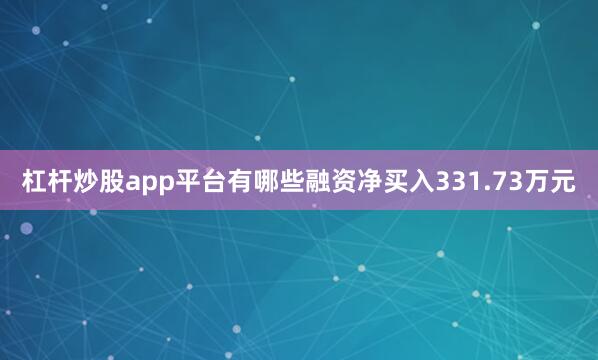 杠杆炒股app平台有哪些融资净买入331.73万元